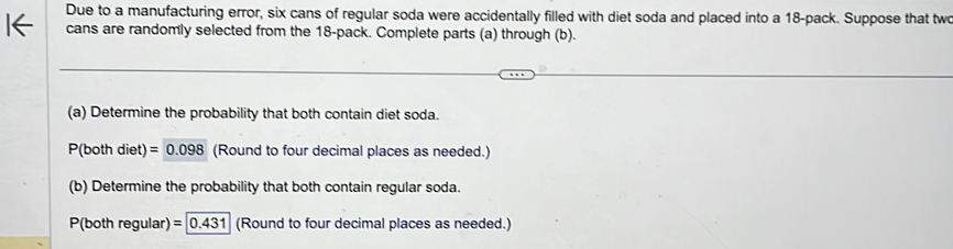 Due to a manufacturing error, six cans of regular soda were accidentally filled with diet soda and placed into a 18 -pack. Suppose that tw 
cans are randomly selected from the 18 -pack. Complete parts (a) through (b). 
(a) Determine the probability that both contain diet soda.
P(both diet) =0.098 (Round to four decimal places as needed.) 
(b) Determine the probability that both contain regular soda. 
P(both regular) =0.431 (Round to four decimal places as needed.)