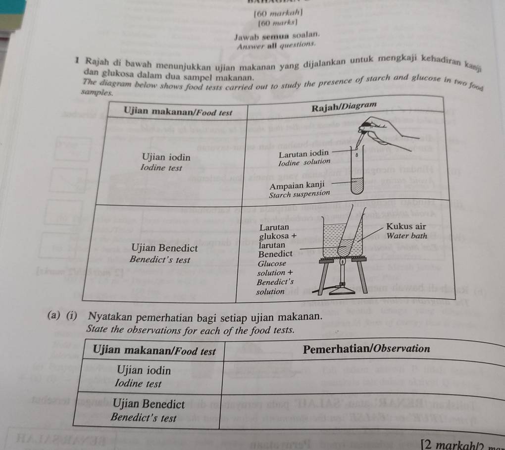 [60 markah] 
[60 marks] 
Jawab semua soalan. 
Answer all questions. 
I Rajah di bawah menunjukkan ujian makanan yang dijalankan untuk mengkaji kehadiran kanji 
dan glukosa dalam dua sampel makanan. 
The diagram b the presence of starch and glucose in two d 
(a) (i) Nyatakan pemerhatian bagi setiap ujian makanan. 
State the observations for each of the food tests. 
Ujian makanan/Food test Pemerhatian/Observation 
Ujian iodin 
Iodine test 
Ujian Benedict 
Benedict's test 
[2 markah