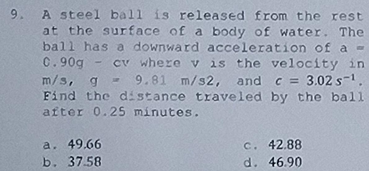 A steel ball is released from the rest
at the surface of a body of water. The
ball has a downward acceleration of a=
0.90g - cv where v is the velocity in
I m/s, g=9.81m/s2 , and c=3.02s^(-1). 
Find the distance traveled by the ball
after 0.25 minutes.
a. 49.66 c . 42.88
b. 37.58 d. 46.90