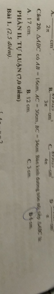 A. overline  2π -cm B. 3n cm³ C.  (67,0025)/4π  cm^3 x 
Câu 20. △ ABC có AB=16cm, AC=30cm, BC=34cm. Bán kính đường trên nộy tập MBC là
A. 17 cm. B. 12 cm. C. 3 cm 16cm
PHÀN II. Tự LUẠN (7,0 điểm)
Bài 1. (2,5 điểm).