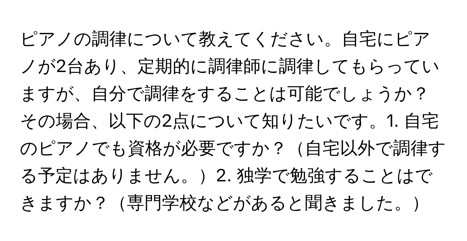 ピアノの調律について教えてください。自宅にピアノが2台あり、定期的に調律師に調律してもらっていますが、自分で調律をすることは可能でしょうか？その場合、以下の2点について知りたいです。1. 自宅のピアノでも資格が必要ですか？自宅以外で調律する予定はありません。2. 独学で勉強することはできますか？専門学校などがあると聞きました。