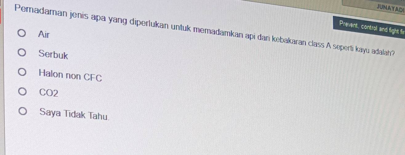 JUNAYADI
Prevent, control and fight fir
Pemadaman jenis apa yang diperlukan untuk memadamkan api dari kebakaran class A seperti kayu adalah?
Air
Serbuk
Halon non CFC
CO2
Saya Tidak Tahu.