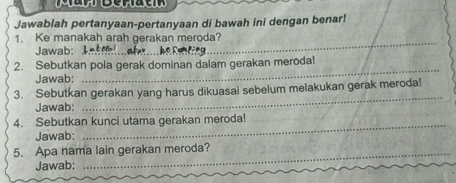 Jawablah pertanyaan-pertanyaan di bawah ini dengan benar! 
1. Ke manakah arah gerakan meroda? 
Jawab:_ 
_ 
_ 
_ 
2. Sebutkan pola gerak dominan dalam gerakan meroda! 
Jawab: 
3. Sebutkan gerakan yang harus dikuasai sebelum melakukan gerak meroda! 
Jawab: 
_ 
4. Sebutkan kunci utama gerakan meroda! 
Jawab: 
_ 
5. Apa nama lain gerakan meroda? 
Jawab: