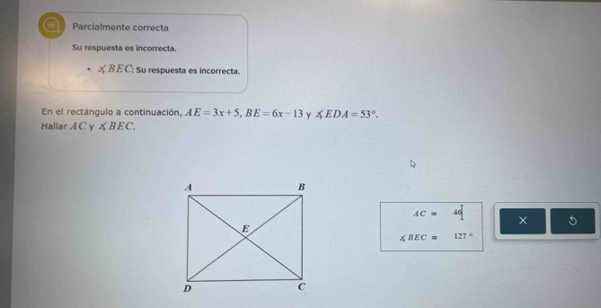 a Parcialmente correcta 
Su respuesta es incorrecta.
∠ BEC : Su respuesta es incorrecta. 
En el rectángulo a continuación, AE=3x+5, BE=6x-13 ∠ EDA=53°. 
Hallar A C y ∠ BEC.
AC=46 × 5
∠ BEC=127°