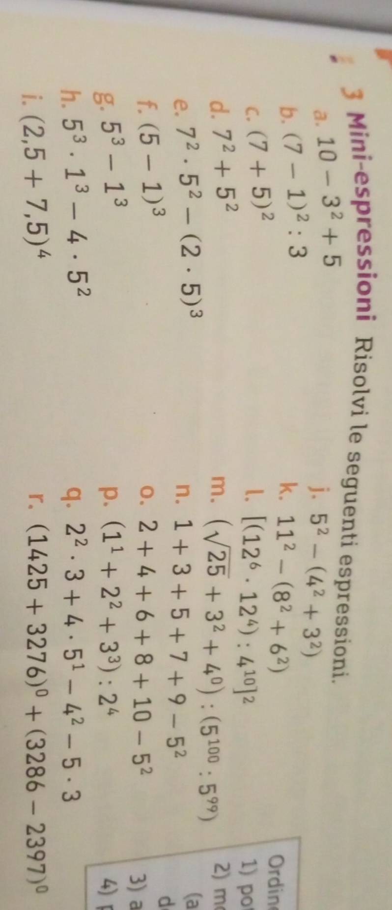 Mini-espressioni Risolvi le seguenti espressioni. 
a. 10-3^2+5
j. 5^2-(4^2+3^2)
b. (7-1)^2:3
k. 11^2-(8^2+6^2)
Ordin 
C. (7+5)^2 1. [(12^6· 12^4):4^(10)]^2 1) po 
d. 7^2+5^2 2) m 
m. (sqrt(25)+3^2+4^0):(5^(100):5^(99))
e. 7^2· 5^2-(2· 5)^3 n. 1+3+5+7+9-5^2
(a 
d 
f. (5-1)^3 0. 2+4+6+8+10-5^2
3) a 
g. 5^3-1^3 p. (1^1+2^2+3^3):2^4 4)「 
h. 5^3· 1^3-4· 5^2 q. 2^2· 3+4· 5^1-4^2-5· 3
r. 
i. (2,5+7,5)^4 (1425+3276)^0+(3286-2397)^0