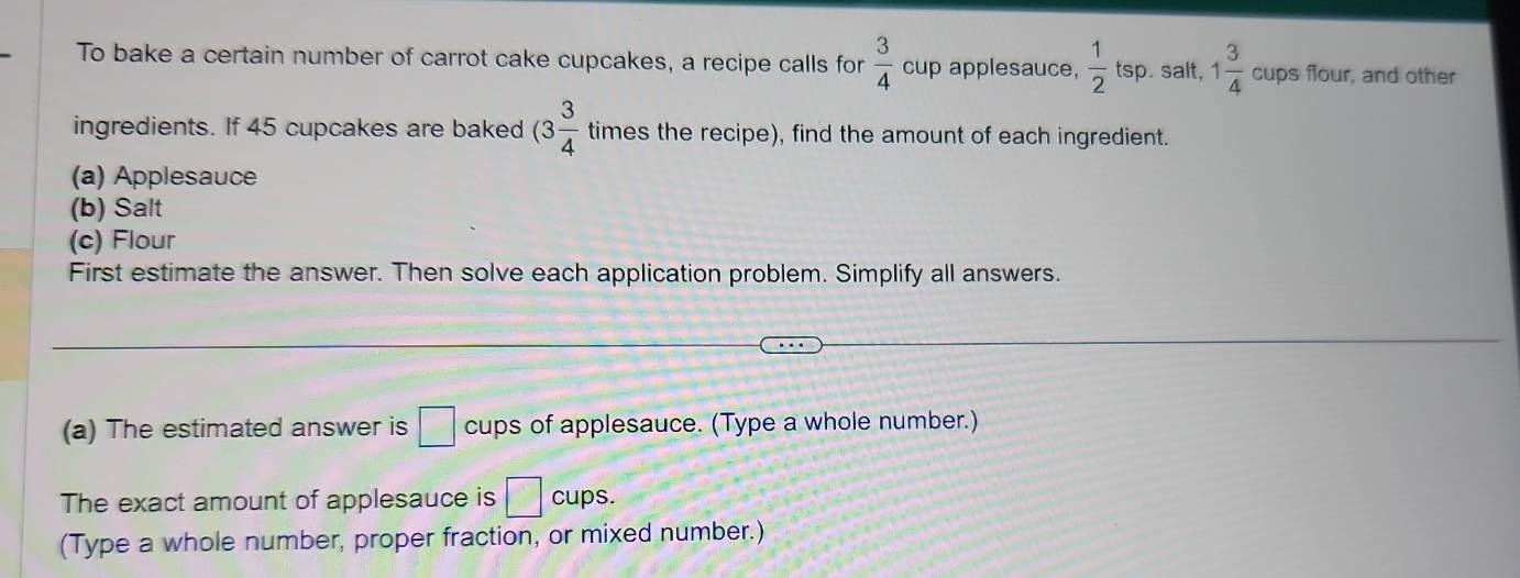 To bake a certain number of carrot cake cupcakes, a recipe calls for  3/4  cup applesauce,  1/2  tsp. salt, 1 3/4  cups flour, and other 
ingredients. If 45 cupcakes are baked (3 3/4  times the recipe), find the amount of each ingredient. 
(a) Applesauce 
(b) Salt 
(c) Flour 
First estimate the answer. Then solve each application problem. Simplify all answers. 
(a) The estimated answer is □ cups of applesauce. (Type a whole number.) 
The exact amount of applesauce is □ cups. 
(Type a whole number, proper fraction, or mixed number.)