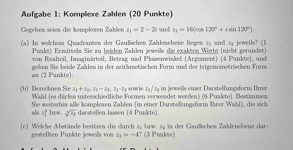 Aufgabe 1: Komplexe Zahlen (20 Punkte) 
Gegeben seien die komplexen Zahlen z_1=2-2i und z_2=16(cos 120°+isin 120°). 
(a) In welchem Quadranten der Gaußschen Zahlenebene liegen z_1 und z_2 jeweils? (1 
Punkt) Ermitteln Sie zu beiden Zahlen jeweils die exakten Werte (nicht gerundet) 
von Realteil, Imaginärteil, Betrag und Phasenwinkel (Argument) (4 Punkte), und 
geben Sie beide Zahlen in der arithmetischen Form und der trigonometrischen Form 
an (2 Punkte). 
(b) Berechnen Sie z_1+z_2, z_1-z_2, z_1· z_2 sowie z_1/z_2 in jeweils einer Darstellungsform Ihrer 
Wahl (es dürfen unterschiedliche Formen verwendet werden) (6 Punkte). Bestimmen 
Sie weiterhin alle komplexen Zahlen (in einer Darstellungsform Ihrer Wahl), die sich 
als z_1^(3 bzw. sqrt[4](z_2)) darstellen lassen (4 Punkte). 
(c) Welche Abstände besitzen die durch z_1 bzw. z_2 in der Gaußschen Zahlenebene dar- 
gestellten Punkte jeweils von z_3=-4 ? (3 Punkte)