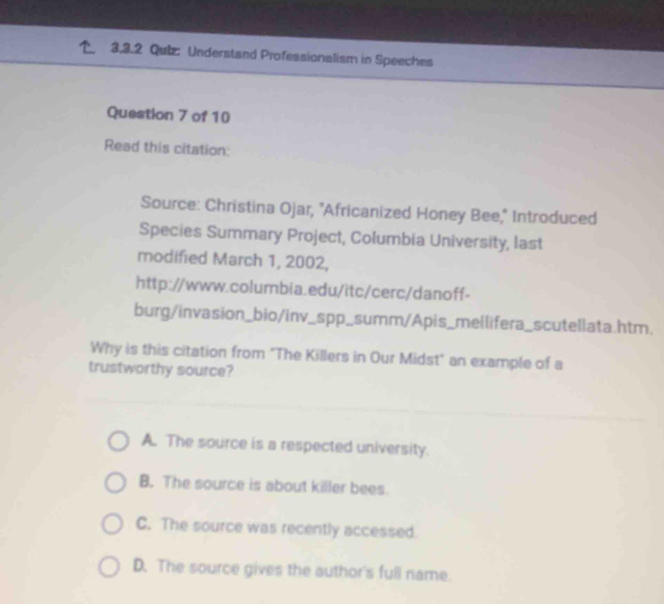 Qutz: Understand Professionalism in Speeches
Question 7 of 10
Read this citation:
Source: Christina Ojar, 'Africanized Honey Bee,'' Introduced
Species Summary Project, Columbia University, last
modified March 1, 2002,
http://www.columbia.edu/itc/cerc/danoff-
burg/invasion_bio/inv_spp_summ/Apis_mellifera_scutellata.htm.
Why is this citation from "The Killers in Our Midst" an example of a
trustworthy source?
A. The source is a respected university.
B. The source is about killer bees.
C. The source was recently accessed.
D. The source gives the author's full name.