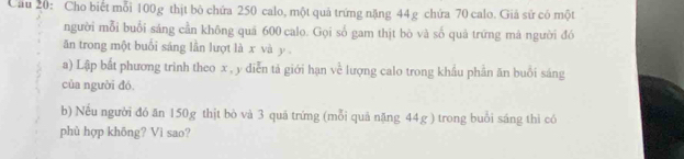 Cầu 20: Cho biết mỗi 100g thịt bỏ chứa 250 calo, một quả trứng nặng 44g chứa 70 calo. Giả sử có một 
người mỗi buổi sáng cần không quả 600 calo. Gọi số gam thịt bò và số quả trứng mà người đó 
ăn trong một buổi sáng lần lượt là x và y. 
a) Lập bắt phương trình theo x , y diễn tả giới hạn về lượng calo trong khẩu phần ăn buổi sáng 
của người đó, 
b) Nếu người đó ăn 150g thịt bò và 3 quá trứng (mỗi quả nặng 44g ) trong buổi sáng thì có 
phù hợp khōng? Vì sao?