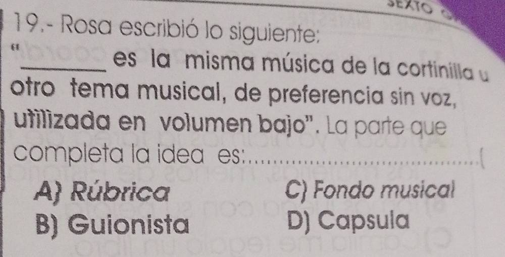 SEXTO 
19.- Rosa escribió lo siguiente:
_es la misma música de la cortinilla 
otro tema musical, de preferencia sin voz,
utilizada en volumen bajo". La parte que
completa la idea es:
_
_
A) Rúbrica C) Fondo musical
B) Guionista D) Capsula