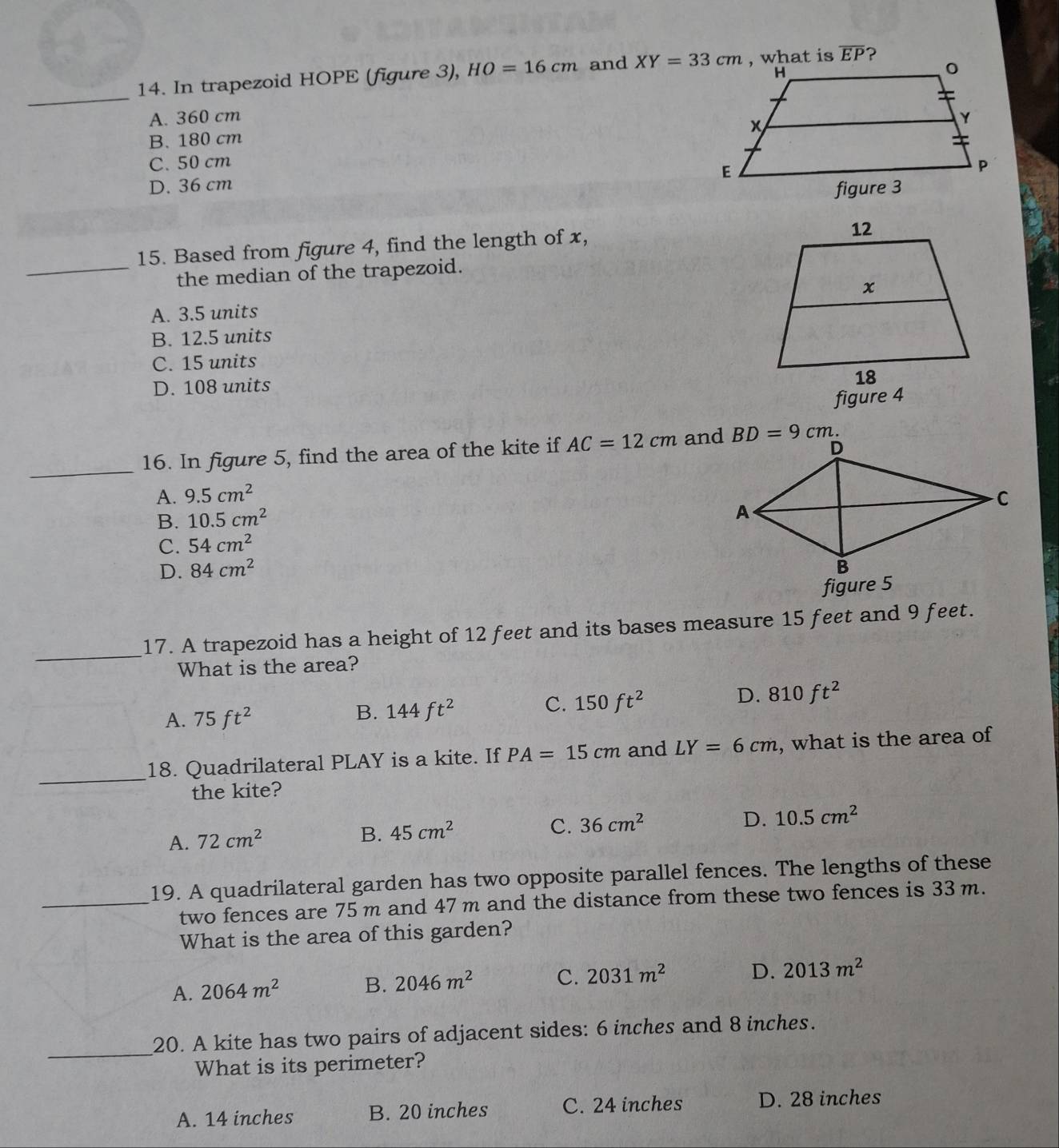 In trapezoid HOPE (figure 3), HO=16cm and XY=33cm , what is overline EP ?
_
A. 360 cm
B. 180 cm
C. 50 cm
D. 36 cm
_
15. Based from figure 4, find the length of x,
the median of the trapezoid.
A. 3.5 units
B. 12.5 units
C. 15 units
D. 108 units
figure 4
_
16. In figure 5, find the area of the kite if AC=12cm and BD=9cm 、
A. 9.5cm^2
B. 10.5cm^2
C. 54cm^2
D. 84cm^2
figure 5
_
17. A trapezoid has a height of 12 feet and its bases measure 15 feet and 9 feet.
What is the area?
D. 810ft^2
A. 75ft^2
B. 144ft^2
C. 150ft^2
_
18. Quadrilateral PLAY is a kite. If PA=15cm and LY=6cm , what is the area of
the kite?
D.
A. 72cm^2 B. 45cm^2 C. 36cm^2 10.5cm^2
19. A quadrilateral garden has two opposite parallel fences. The lengths of these
_two fences are 75 m and 47 m and the distance from these two fences is 33 m.
What is the area of this garden?
A. 2064m^2 B. 2046m^2 C. 2031m^2 D. 2013m^2
_20. A kite has two pairs of adjacent sides: 6 inches and 8 inches.
What is its perimeter?
A. 14 inches B. 20 inches C. 24 inches D. 28 inches