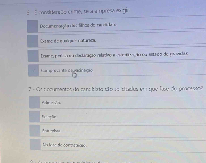 6 - É considerado crime, se a empresa exigir:
Documentação dos filhos do candidato.
Exame de qualquer natureza.
Exame, perícia ou declaração relativo a esterilização ou estado de gravidez.
Comprovante de vacinação.
7 - Os documentos do candidato são solicitados em que fase do processo?
Admissão.
Seleção.
Entrevista.
Na fase de contratação.