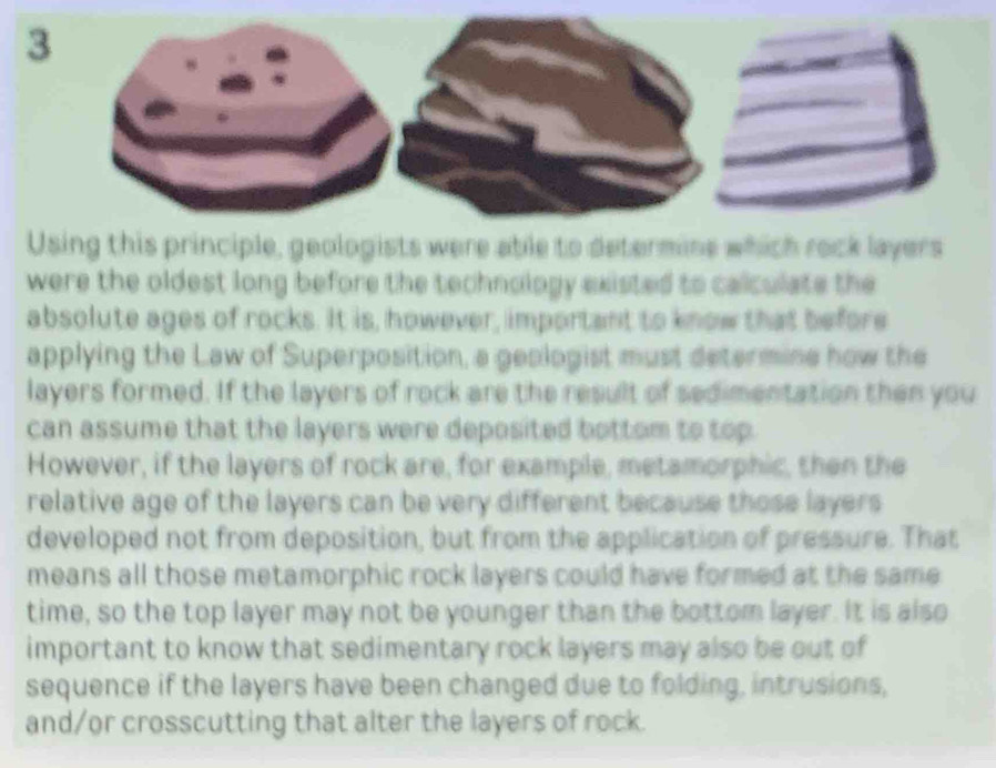 Using this principle, geologists were able to determine which rock layers 
were the oldest long before the technology existed to calculate the 
absolute ages of rocks. It is, however, important to know that before 
applying the Law of Superposition, a geologist must determine how the 
layers formed. If the layers of rock are the result of sedimentation then you 
can assume that the layers were deposited bottom to top. 
However, if the layers of rock are, for example, metamorphic, then the 
relative age of the layers can be very different because those layers 
developed not from deposition, but from the application of pressure. That 
means all those metamorphic rock layers could have formed at the same 
time, so the top layer may not be younger than the bottom layer. It is also 
important to know that sedimentary rock layers may also be out of 
sequence if the layers have been changed due to folding, intrusions, 
and/or crosscutting that alter the layers of rock.