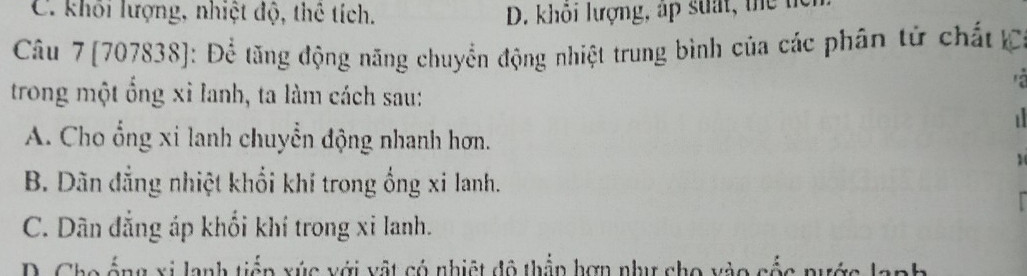 C. khối lượng, nhiệt độ, thể tích. D. khỏi lượng, áp suất, thể tc
Câu 7 [707838]: Để tăng động năng chuyển động nhiệt trung bình của các phân tử chất C

trong một ổng xỉ lanh, ta làm cách sau:

A. Cho ổng xi lanh chuyển động nhanh hơn.
1
B. Dãn đẳng nhiệt khổi khí trong ống xi lanh.
C. Dân đẳng áp khối khí trong xi lanh.
D. Cho ống xi lanh tiếp xúc với vật có nhiệt đô thầp hợn như cho vào cốc