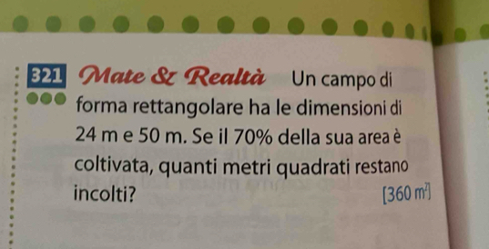 B1 Mate & Realtà Un campo di 
forma rettangolare ha le dimensioni di
24 m e 50 m. Se il 70% della sua area è 
coltivata, quanti metri quadrati restano 
incolti? [360m^T]