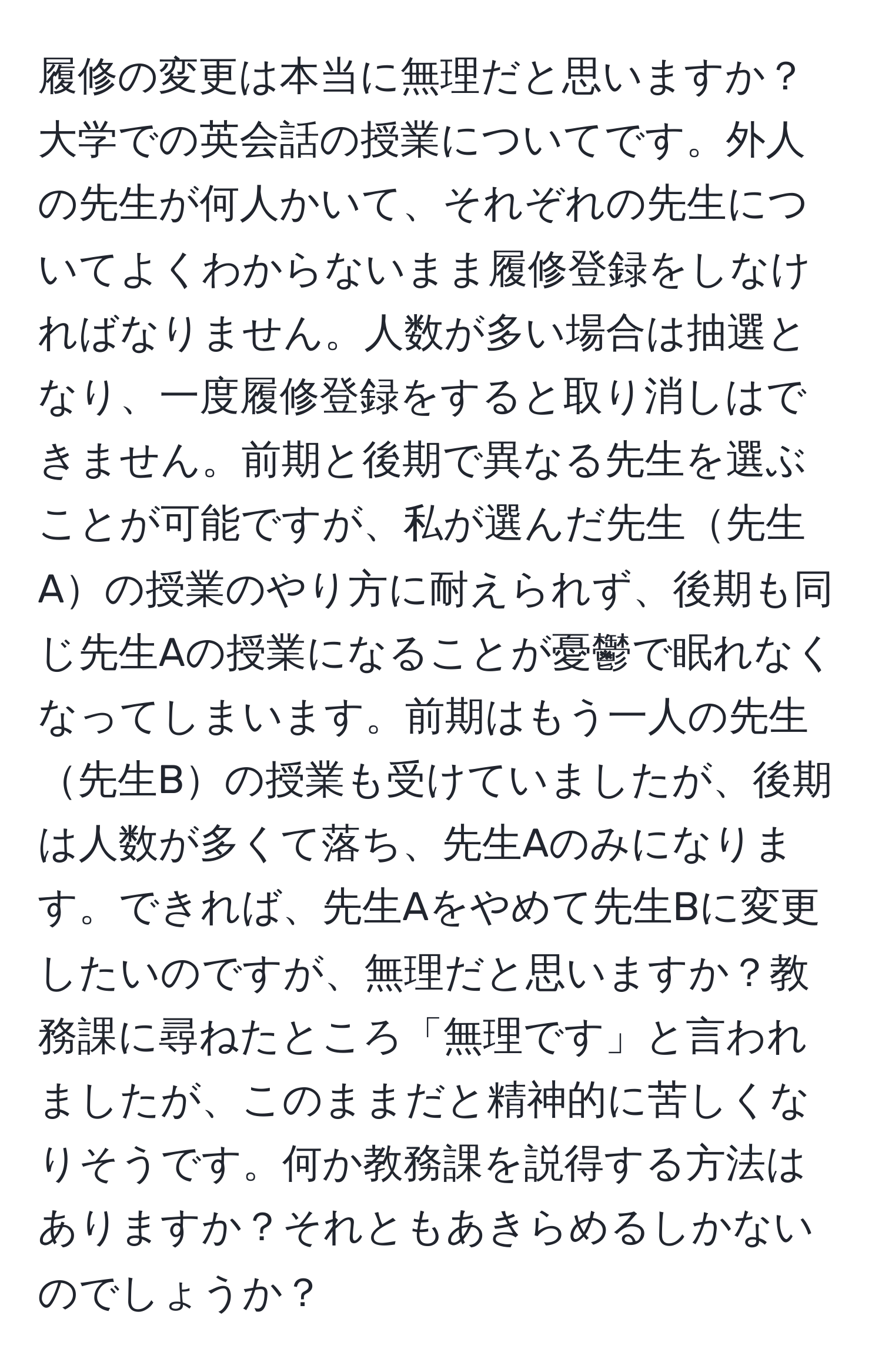 履修の変更は本当に無理だと思いますか？大学での英会話の授業についてです。外人の先生が何人かいて、それぞれの先生についてよくわからないまま履修登録をしなければなりません。人数が多い場合は抽選となり、一度履修登録をすると取り消しはできません。前期と後期で異なる先生を選ぶことが可能ですが、私が選んだ先生先生Aの授業のやり方に耐えられず、後期も同じ先生Aの授業になることが憂鬱で眠れなくなってしまいます。前期はもう一人の先生先生Bの授業も受けていましたが、後期は人数が多くて落ち、先生Aのみになります。できれば、先生Aをやめて先生Bに変更したいのですが、無理だと思いますか？教務課に尋ねたところ「無理です」と言われましたが、このままだと精神的に苦しくなりそうです。何か教務課を説得する方法はありますか？それともあきらめるしかないのでしょうか？