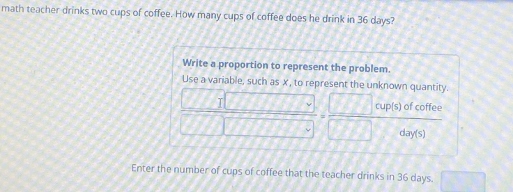 math teacher drinks two cups of coffee. How many cups of coffee does he drink in 36 days? 
Write a proportion to represent the problem. 
Use a variable, such as ✗, to represent the unknown quantity.
 □ □ /□ □  =frac □ cup(s)ofcoffeec
Enter the number of cups of coffee that the teacher drinks in 36 days. frac  ..)