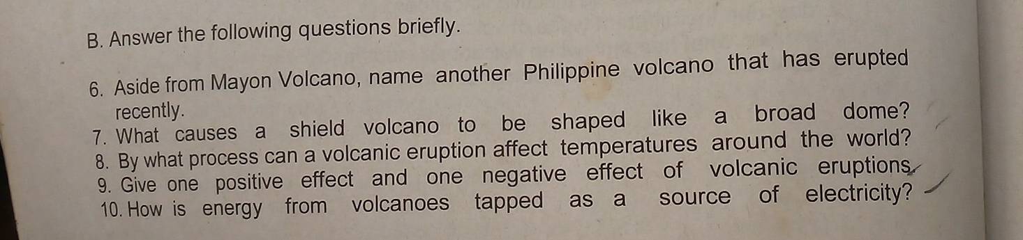 Answer the following questions briefly. 
6. Aside from Mayon Volcano, name another Philippine volcano that has erupted 
recently. 
7. What causes a shield volcano to be shaped like a broad dome? 
8. By what process can a volcanic eruption affect temperatures around the world? 
9. Give one positive effect and one negative effect of volcanic eruptions. 
10. How is energy from volcanoes tapped as a source of electricity?