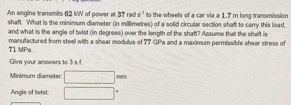 An engine transmits 62 kW of power at 37 rad s^(-1) to the wheels of a car via a 1.7 m long transmission 
shaft. What is the minimum diameter (in millimetres) of a solid circular section shaft to carry this load, 
and what is the angle of twist (in degrees) over the length of the shaft? Assume that the shaft is 
manufactured from steel with a shear modulus of 77 GPa and a maximum permissible shear stress of
71 MPa. 
Give your answers to 3 s.f. 
Minimum diameter: mm
Angle of twist: