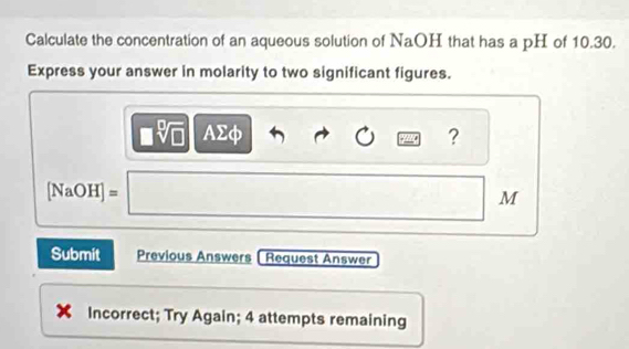 Calculate the concentration of an aqueous solution of NaOH that has a pH of 10.30. 
Express your answer in molarity to two significant figures.
cm AΣф ?
[NaOH]=
M
Submit Previous Answers Request Answer 
Incorrect; Try Again; 4 attempts remaining