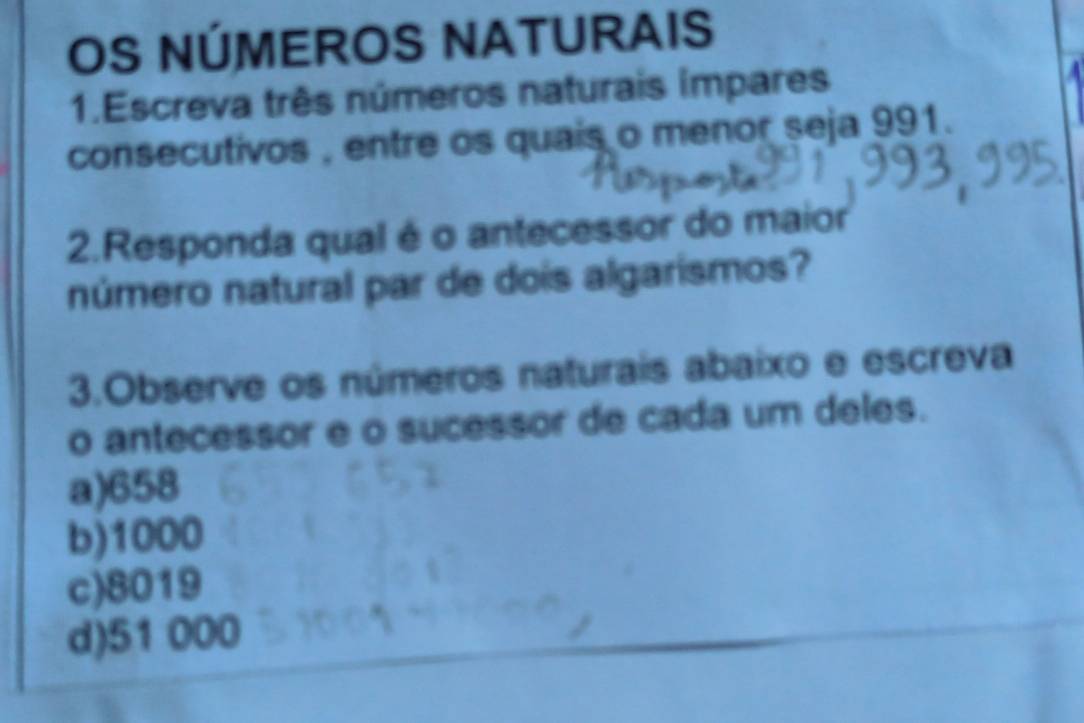 OS NÚMEROS NATURAIS
1.Escreva três números naturais impares
consecutivos , entre os quais o menor seja 991.
2.Responda qual é o antecessor do maior
número natural par de dois algarismos?
3.Observe os números naturais abaixo e escreva
o antecessor e o sucessor de cada um deles.
a) 658
b) 1000
c) 8019
d) 51 000