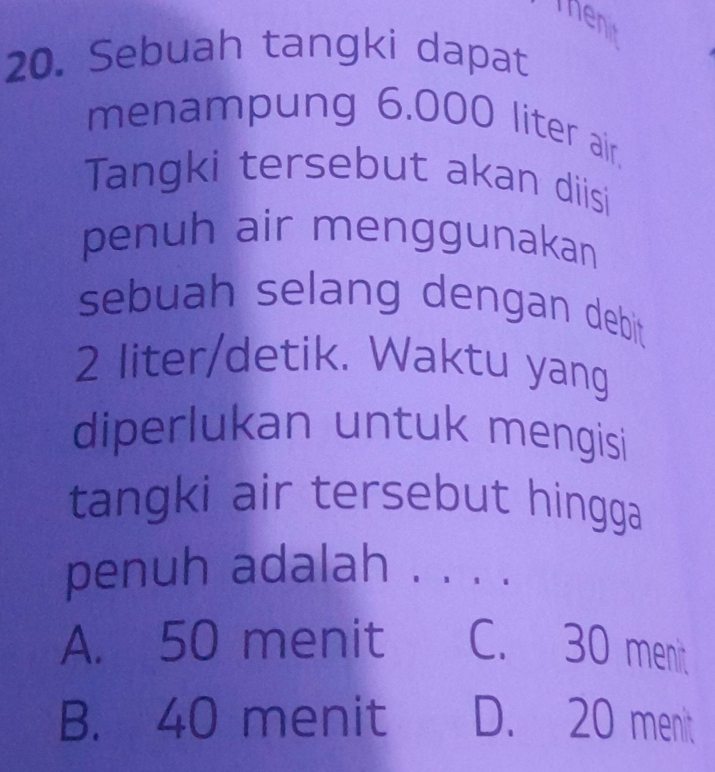 Sebuah tangki dapat
menampung 6.000 liter air.
Tangki tersebut akan diisi
penuh air menggunakan
sebuah selang dengan debit
2 liter /detik. Waktu yang
diperlukan untuk mengisi
tangki air tersebut hingga
penuh adalah 、
A. 50 menit
C. 30 menit
B. 40 menit D. 20 menit