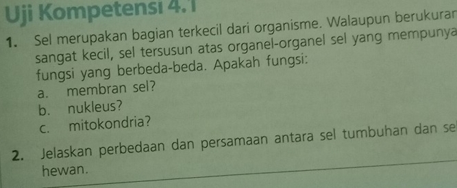 Uji Kompetensi 4.1 
1. Sel merupakan bagian terkecil dari organisme. Walaupun berukuran 
sangat kecil, sel tersusun atas organel-organel sel yang mempunya 
fungsi yang berbeda-beda. Apakah fungsi: 
a. membran sel? 
b. nukleus? 
c. mitokondria? 
2. Jelaskan perbedaan dan persamaan antara sel tumbuhan dan se 
hewan.