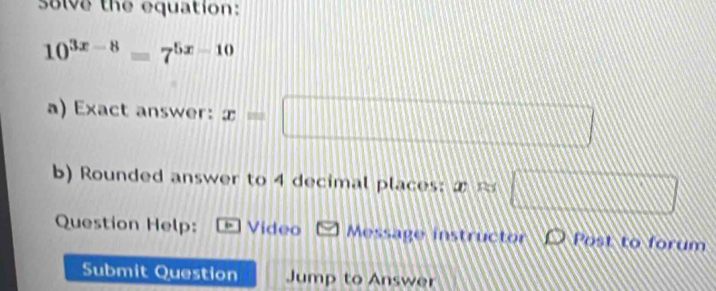 solve the equation:
10^(3x-8)=7^(5x-10)
a) Exact answer: x=□
b) Rounded answer to 4 decimal places: x □ 
Question Help: Video Message instructor D Post to forum 
Submit Question Jump to Answer