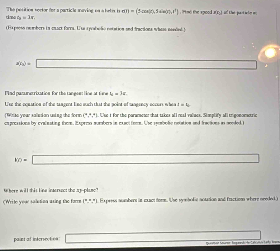 The position vector for a particle moving on a helix is c(t)=(5cos (t),5sin (t),t^2). Find the speed s(t_0) of the particle at 
time t_0=3π. 
(Express numbers in exact form. Use symbolic notation and fractions where needed.)
s(t_0)=□ ∴ △ ADCsim △ (OB. 
Find parametrization for the tangent line at time t_0=3π. 
Use the equation of the tangent line such that the point of tangency occurs when t=t_0. 
(Write your solution using the form (^+,^*,^*). Use t for the parameter that takes all real values. Simplify all trigonometric 
expressions by evaluating them. Express numbers in exact form. Use symbolic notation and fractions as needed.)
I(t)=□ overline 1/2
Where will this line intersect the xy -plane? 
(Write your solution using the form (^circ ,^circ ,^circ ). Express numbers in exact form. Use symbolic notation and fractions where needed.) 
point of intersection: _  
Question Sourca: Rogawski 4e Calculus Early Trans