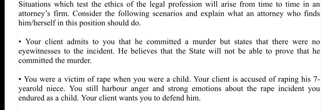 Situations which test the ethics of the legal profession will arise from time to time in an 
attorney’s firm. Consider the following scenarios and explain what an attorney who finds 
him/herself in this position should do. 
Your client admits to you that he committed a murder but states that there were no 
eyewitnesses to the incident. He believes that the State will not be able to prove that he 
committed the murder. 
You were a victim of rape when you were a child. Your client is accused of raping his 7-
yearold niece. You still harbour anger and strong emotions about the rape incident you 
endured as a child. Your client wants you to defend him.