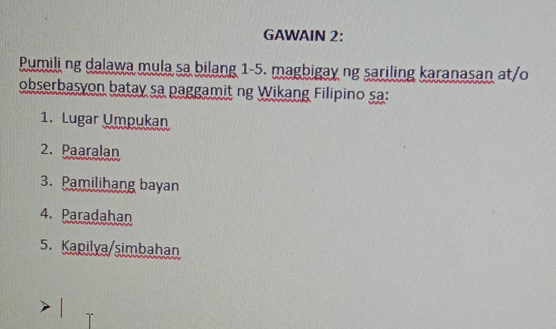 GAWAIN 2: 
Pumili ng dalawa mula sa bilang 1-5. magbigay ng sariling karanasan at/o 
obserbasyon batay sa paggamit ng Wikang Filipino sa: 
1. Lugar Umpukan 
2. Paaralan 
3. Pamilihang bayan 
4. Paradahan 
5. Kapilya/simbahan