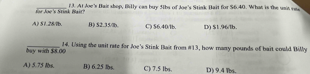 At Joe’s Bait shop, Billy can buy 5lbs of Joe’s Stink Bait for S6.40. What is the unit rate
for Joe’s Stink Bait?
A) S1.28/lb. B) S2.35/lb. C) $6.40/lb. D) $1.96/lb.
_14. Using the unit rate for Joe’s Stink Bait from #13, how many pounds of bait could Billy
buy with $8.00
A) 5.75 Ibs. B) 6.25 lbs. C) 7.5 lbs. D) 9.4 lbs.