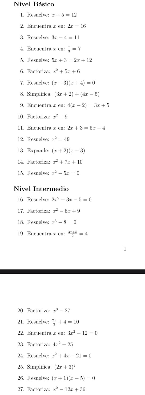 Nivel Básico 
1. Resuelve: x+5=12
2. Encuentra x en: 2x=16
3. Resuelve: 3x-4=11
4. Encuentra x en:  x/3 =7
5. Resuelve: 5x+3=2x+12
6. Factoriza: x^2+5x+6
7. Resuelve: (x-3)(x+4)=0
8. Simplifica: (3x+2)+(4x-5)
9. Encuentra x en: 4(x-2)=3x+5
10. Factoriza: x^2-9
11. Encuentra x en: 2x+3=5x-4
12. Resuelve: x^2=49
13. Expande: (x+2)(x-3)
14. Factoriza: x^2+7x+10
15. Resuelve: x^2-5x=0
Nivel Intermedio 
16. Resuelve: 2x^2-3x-5=0
17. Factoriza: x^2-6x+9
18. Resuelve: x^3-8=0
19. Encuentra x en:  (3x+5)/2 =4
20. Factoriza: x^3-27
21. Resuelve:  2x/3 +4=10
22. Encuentra x en: 3x^2-12=0
23. Factoriza: 4x^2-25
24. Resuelve: x^2+4x-21=0
25. Simplifica: (2x+3)^2
26. Resuelve: (x+1)(x-5)=0
27. Factoriza: x^2-12x+36