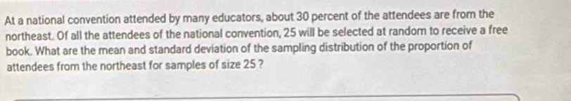 At a national convention attended by many educators, about 30 percent of the attendees are from the 
northeast. Of all the attendees of the national convention, 25 will be selected at random to receive a free 
book. What are the mean and standard deviation of the sampling distribution of the proportion of 
attendees from the northeast for samples of size 25 ?