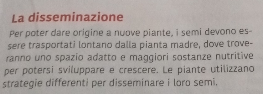 La disseminazione 
Per poter dare origine a nuove piante, i semi devono es- 
sere trasportati lontano dalla pianta madre, dove trove- 
ranno uno spazio adatto e maggiori sostanze nutritive 
per potersi sviluppare e crescere. Le piante utilizzano 
strategie differenti per disseminare i loro semi.