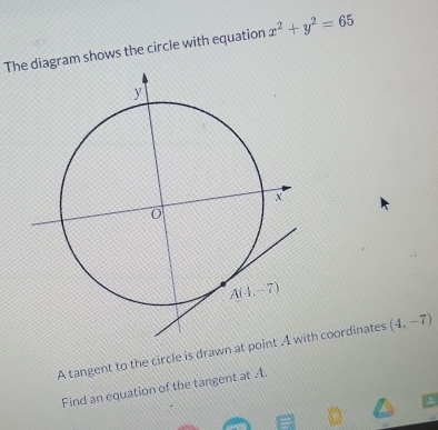 The diagram shows the circle with equation x^2+y^2=65
A tangent to the circle is drawn at pth coordinates (4,-7)
Find an equation of the tangent at A.