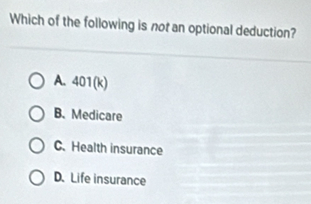 Which of the following is not an optional deduction?
A. 401(k)
B.Medicare
C.Health insurance
D. Life insurance