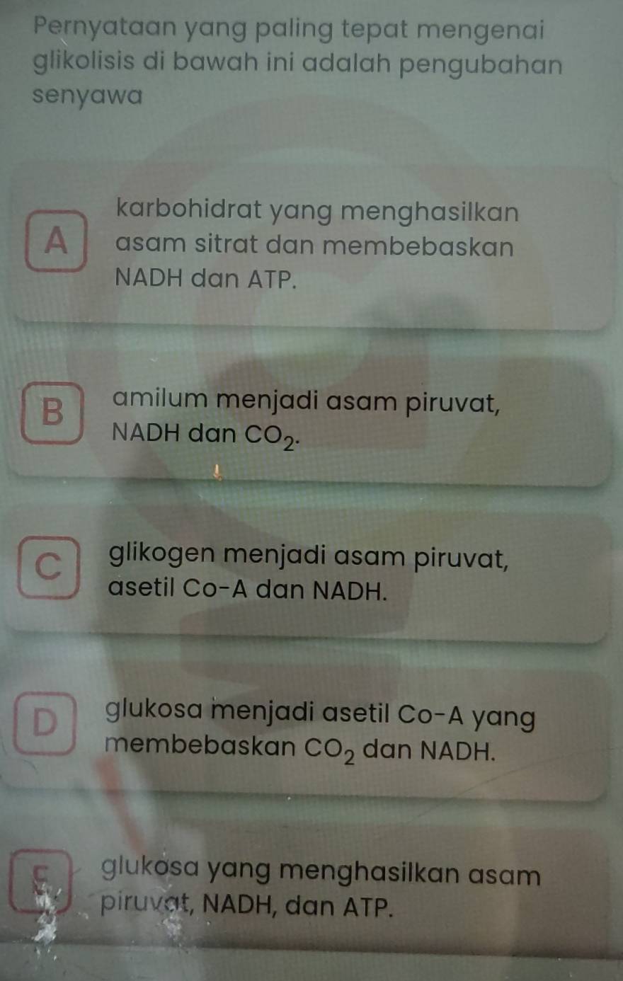 Pernyataan yang paling tepat mengenai
glikolisis di bawah ini adalah pengubahan 
senyawa
karbohidrat yang menghasilkan
A asam sitrat dan membebaskan
NADH dan ATP.
B amilum menjadi asam piruvat,
NADH dan CO_2.
C glikogen menjadi asam piruvat,
asetil Co-A dan NADH.
D glukosa menjadi asetil Co-A yang
membebaskan CO_2 dan NADH.
C glukosa yang menghasilkan asam 
piruvat, NADH, dan ATP.