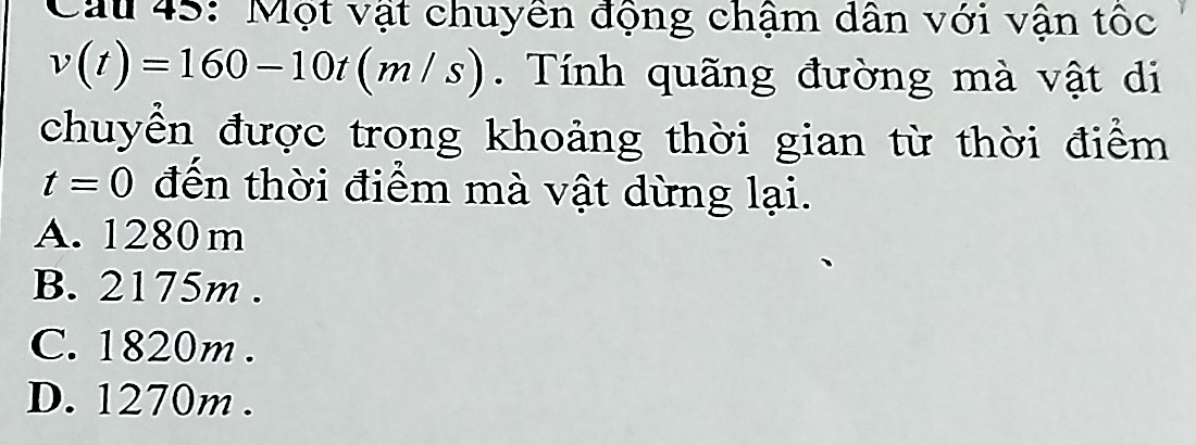 Cau 45: Một vật chuyền động chậm dân với vận tốc
v(t)=160-10t(m/s). Tính quãng đường mà vật di
chuyển được trong khoảng thời gian từ thời điểm
t=0 đến thời điểm mà vật dừng lại.
A. 1280 m
B. 2175m.
C. 1820m.
D. 1270m.