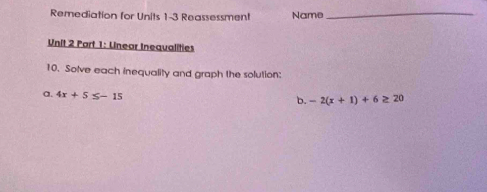 Remediation for Units 1-3 Reassessment Name_ 
Unit 2 Part 1: Unear Inequalities 
10. Solve each inequality and graph the solution: 
a、 4x+5≤ -15
b. -2(x+1)+6≥ 20