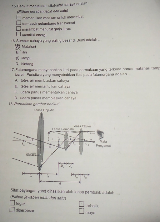 Berikut merupakan sifat-sifat cahaya adalah ....
(Pilihan jawaban lebih dari satu)
memerlukan medium untuk merambat
termasuk gelombang transversal
mərambat menurut garis lurus
memiliki energi
16. Sumber cahaya yang paling besar di Bumi adafah ....
A Matahari
B.lilin
lampu
D. bintang
17. Fatamorgana menyebabkan ilusi pada permukaan yang terkena panas matahari tamp
berair. Peristiwa yang menyebabkan ilusi pada fatamorgana adalah ....
A. tetes air membiaskan cahaya
B. tetes air memantulkan cahaya
C. udara panas memantulkan cahaya
D. udara panas membiaskan cahaya
18. Perhatikan gambar berikut!
Sifat bayangan yang dihasilkan oleh lensa pembalik adalah ....
(Pilihan jawaban lebih dari satu)
tegak terbalik
diperbesar maya