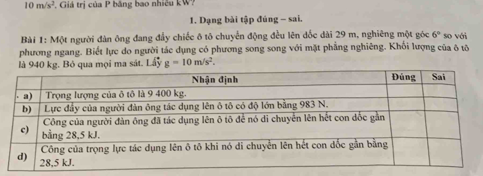 10m/s^2 , Giá trị của P băng bao nhiều kW? 
1. Dạng bài tập đúng - sai. 
Bài 1: Một người đàn ông đang đẩy chiếc ô tô chuyển động đều lên dốc dài 29 m, nghiêng một góc 6° so với 
phương ngang. Biết lực do người tác dụng có phương song song với mặt phẳng nghiêng. Khối lượng của ô tô 
là 940 kg. Bỏ qua mọi ma sát. Lấy g=10m/s^2.