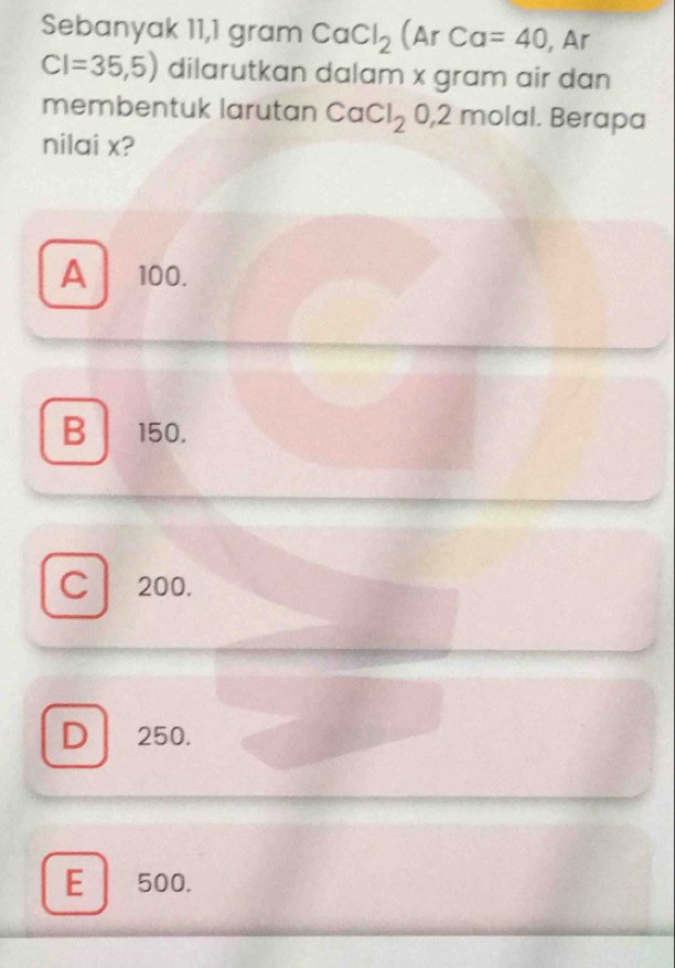 Sebanyak 11,1 gram CaCl_2(ArCa=40 , Ar
CI=35,5) dilarutkan dalam x gram air dan
membentuk larutan CaCl_20, 2 molal. Berapa
nilai x?
A 100.
B 150.
C 200.
D 250.
E 500.