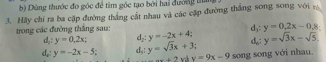 Dùng thước đo góc để tìm góc tạo bởi hai đưởng tháng 
3. Hãy chỉ ra ba cặp đường thắng cắt nhau và các cặp đường thắng song song với nh 
trong các đường thắng sau:
d_3:y=0,2x-0,8;
d_1:y=0,2x;
d_2:y=-2x+4;
d_4:y=-2x-5;
d_5:y=sqrt(3)x+3;
d_6:y=sqrt(3)x-sqrt(5).
ax+2 và y=9x-9 song song với nhau.