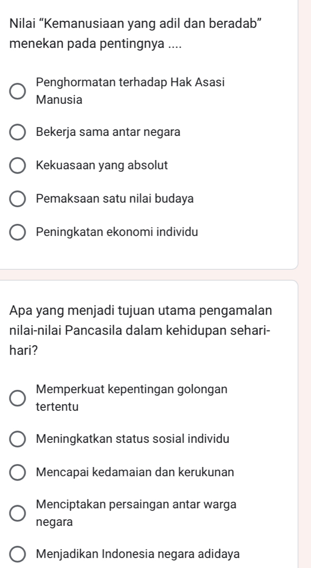 Nilai “Kemanusiaan yang adil dan beradab”
menekan pada pentingnya ....
Penghormatan terhadap Hak Asasi
Manusia
Bekerja sama antar negara
Kekuasaan yang absolut
Pemaksaan satu nilai budaya
Peningkatan ekonomi individu
Apa yang menjadi tujuan utama pengamalan
nilai-nilai Pancasila dalam kehidupan sehari-
hari?
Memperkuat kepentingan golongan
tertentu
Meningkatkan status sosial individu
Mencapai kedamaian dan kerukunan
Menciptakan persaingan antar warga
negara
Menjadikan Indonesia negara adidaya