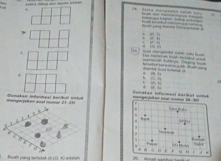 itan  ketika dilibat dan depan adalah
hat 
24. Siska mengambll saish sslu
buah dan memolongnys manjas
beberapa bagian. Seljap polongen
buah tersebut menverupal bintang
Buah yang diambil Siška lerletak di
a (0,2)
b (E,4)
0 (f^2,3)
d (G,5)
c.
25   Soni mengambil calah sstu huch
Dia meremas buah lersebut untuk
memecah kulitnya. Daging bush
tersebut berwama pulih. Buah yang
diambil Soni terietak di
d.
a (8,5)
b. (C,5)
C. (D,5)
21
d. (E,5)
Gunakan informasi berikut untuk
Gunakan informasi berikut untuk
mengerjakan soal nomor 
mengerjakan soal nomor 21-251. Buah yang terletak di (G,4) adalah 26. Amati gambar berikot