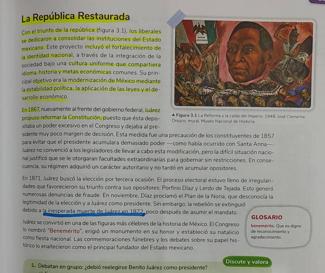 La República Restaurada
Con el triunfo de la república (figura 3.1), los liberales
se dedicaron a consolidar las instituciones del Estado
mexicano. Este proyecto incluyó el fortalecimiento de
la identidad nacional, a través de la integración de la
sociedad bajo una cultura uniforme que compartiera
idioma, historia y metas económicas comunes. Su prin-
cipal objetivo era la modernización de México mediante
la estabilidad política, la aplicación de las leyes y el de-
sarrollo económico.
En 1867, nuevamente al frente del gobierno federal, Juárez
Figura 3.1 La Reforma y la caída del Imperio, 1948, José Clemente
propuso reformar la Constitución, puesto que ésta depo- Orozco, mural, Museo Nacional de Historia.
sitaba un poder excesivo en el Congreso y dejaba al pre-
sidente muy poco margen de decisión. Esta medida fue una precaución de los constituyentes de 1857
para evitar que el presidente acumulara demasiado poder —como había ocurrido con Santa Anna—.
Juárez no convenció a los legisladores de llevar a cabo esta modificación, pero la difícil situación nacio-
nal justificó que se le otorgaran facultades extraordinarias para gobernar sin restricciones. En conse-
cuencia, su régimen adquirió un carácter autoritario y no tardó en acumular opositores.
En 1871, Juárez buscó la elección por tercera ocasión. El proceso electoral estuvo lleno de irregulari-
dades que favorecieron su triunfo contra sus opositores: Porfirio Díaz y Lerdo de Tejada. Esto generó
numerosas denuncias de fraude. En noviembre, Díaz proclamó el Plan de la Noria, que desconocía la
legitimidad de la elección y a Juárez como presidente. Sin embargo, la rebelión se extinguió
debido a la inesperada muerte de Juárez en 1872, poco después de asumir el mandato.
GLOSARIO
Juárez se convirtió en una de las figuras más célebres de la historia de México. El Congreso benemérito. Que es digno
lo nombró "Benemérito", erigió un monumento en su honor y estableció su natalicio de reconocimiento y
como fiesta nacional. Las conmemoraciones fúnebres y los debates sobre su papel his- agradecimiento.
tórico lo enaltecieron como el principal fundador del Estado mexicano.
Discute y valora
1. Debatan en grupo: ¿debió reelegirse Benito Juárez como presidente?