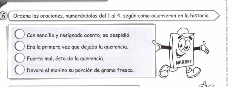 Ordena las oraciones, numerándolas del 1 al 4, según como ocurrieron en la historia. 
Con sencillo y resignado acento, se despidió. 
Era la primera vez que dejaba la querencia. 
Fuerte mal, éste de la querencia. 
MIRBET 
Devora el mohíno su porción de grama fresca.