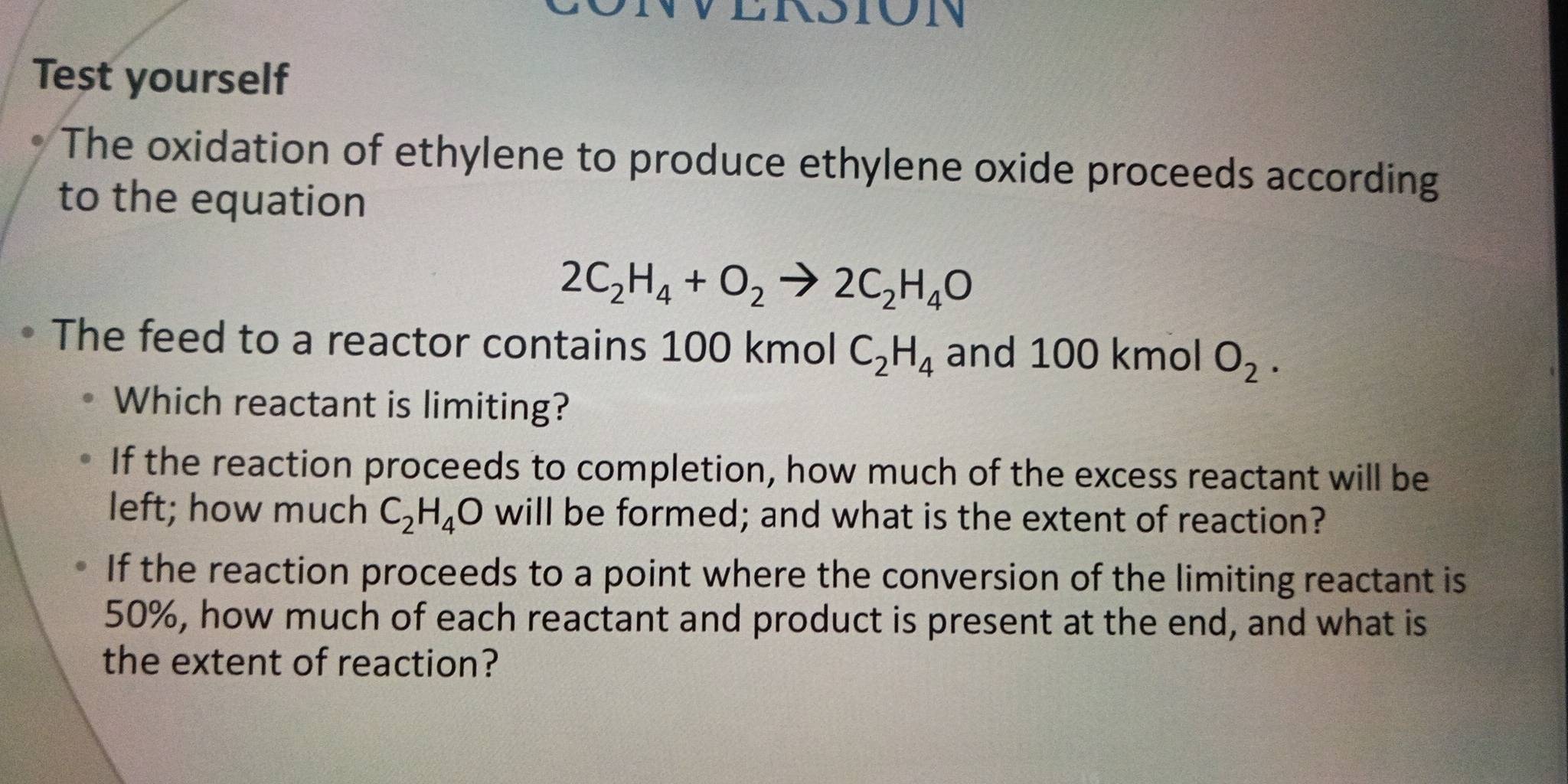 Test yourself
The oxidation of ethylene to produce ethylene oxide proceeds according
to the equation
2C_2H_4+O_2to 2C_2H_4O
The feed to a reactor contains 100 kmol C_2H_4 and 100 kmol O_2. 
Which reactant is limiting?
If the reaction proceeds to completion, how much of the excess reactant will be
left; how much C_2H_4O will be formed; and what is the extent of reaction?
If the reaction proceeds to a point where the conversion of the limiting reactant is
50%, how much of each reactant and product is present at the end, and what is
the extent of reaction?