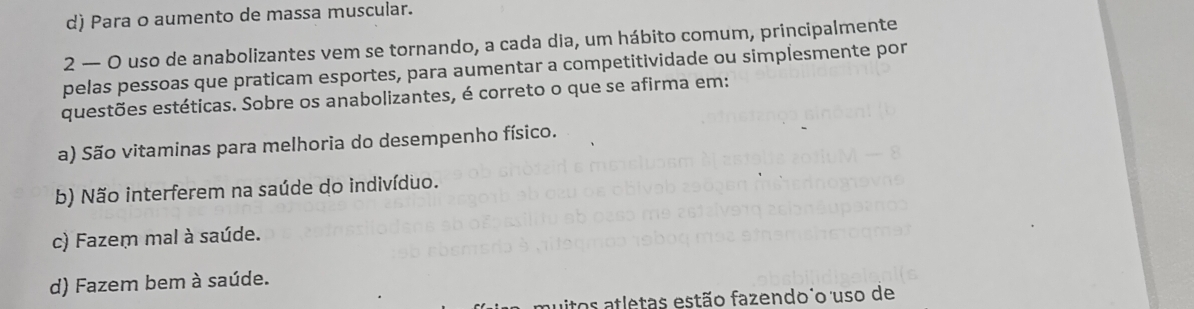 d) Para o aumento de massa muscular.
2 — O uso de anabolizantes vem se tornando, a cada dia, um hábito comum, principalmente
pelas pessoas que praticam esportes, para aumentar a competitividade ou simplesmente por
questões estéticas. Sobre os anabolizantes, é correto o que se afirma em:
a) São vitaminas para melhoria do desempenho físico.
b) Não interferem na saúde do indivíduo.
c) Fazem mal à saúde.
d) Fazem bem à saúde.
itos atletas estão fazendo o uso de